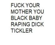 FUCK YOUR MOTHER IN HER BLACK ASS YOU INCEST FUCKINGBABY RAPERS