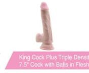 https://www.pinkcherry.com/products/king-cock-plus-triple-density-7-5-cock-with-balls(PinkCherry US)nhttps://www.pinkcherry.ca/products/king-cock-plus-triple-density-7-5-cock-with-balls(PinkCherry Canada)nnnnThis is probably going to sound like the intro to a vintage romance novel, but stay with us here! It&#39;s a dark and stormy night. The wind is howling and the moon is nowhere in sight. Sleep is the last thing on your mind as things start to get sexy. Eagerly, you reach into your bedside tab