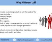 Al-haram was put together to invigorate the younger generation to endeavour the modest yet fashionable outfit of the Arab world.We are a london based wholesaler of abayas, jilbaabs and other islamic products, specialising in children&#39;s wear.We manufacture most of our products with manufacturing units in Dubai and India to cut out the middle man and provide you with the best quality products possible for the best prices.nnWe can customise products to suit the needs of our customers includin